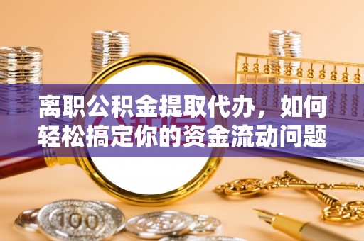 大足离职公积金提取代办，如何轻松搞定你的资金流动问题