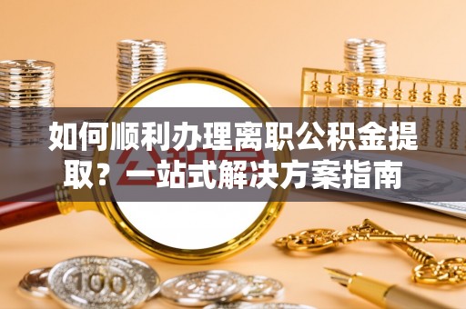 大足如何顺利办理离职公积金提取？一站式解决方案指南