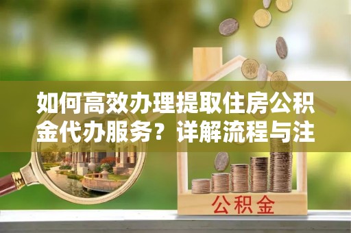 大足如何高效办理提取住房公积金代办服务？详解流程与注意事项
