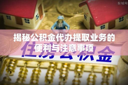 大足揭秘公积金代办提取业务的便利与注意事项