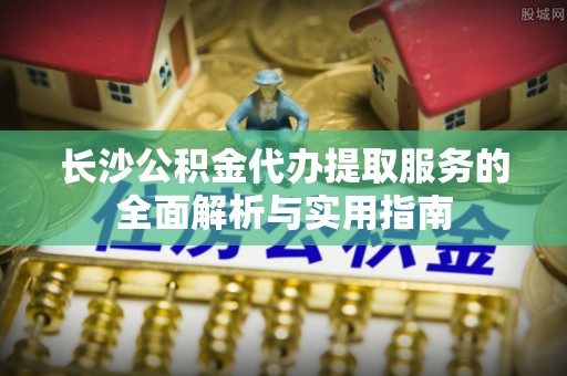 大足长沙公积金代办提取服务的全面解析与实用指南