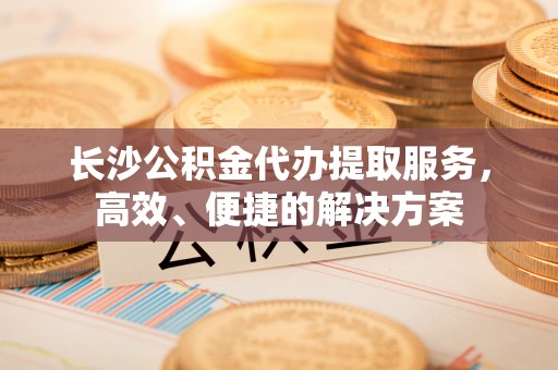 大足长沙公积金代办提取服务，高效、便捷的解决方案