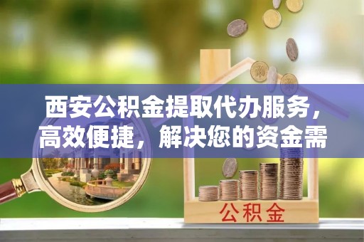 大足西安公积金提取代办服务，高效便捷，解决您的资金需求