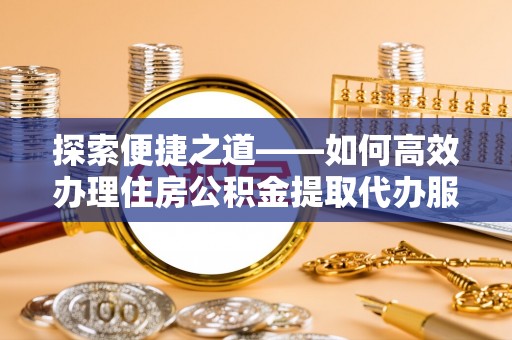 大足探索便捷之道——如何高效办理住房公积金提取代办服务