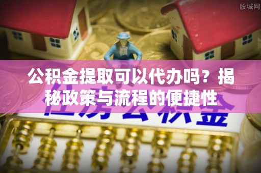 大足公积金提取可以代办吗？揭秘政策与流程的便捷性