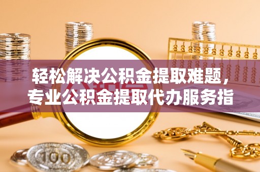 大足轻松解决公积金提取难题，专业公积金提取代办服务指南