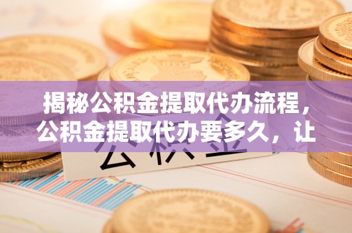 大足揭秘公积金提取代办流程，公积金提取代办要多久，让你心中有数
