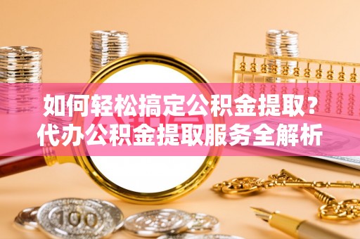 大足如何轻松搞定公积金提取？代办公积金提取服务全解析