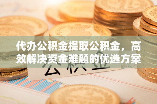 大足代办公积金提取公积金，高效解决资金难题的优选方案