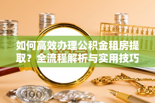 大足如何高效办理公积金租房提取？全流程解析与实用技巧