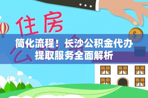 大足简化流程！长沙公积金代办提取服务全面解析