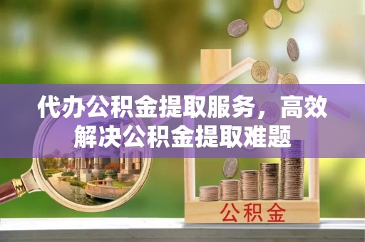 大足代办公积金提取服务，高效解决公积金提取难题