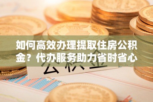 大足如何高效办理提取住房公积金？代办服务助力省时省心