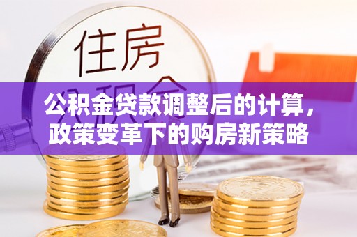 大足公积金贷款调整后的计算，政策变革下的购房新策略