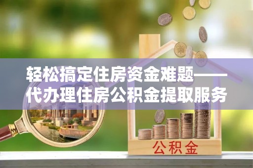 大足轻松搞定住房资金难题——代办理住房公积金提取服务详解