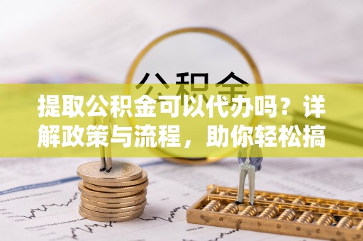 大足提取公积金可以代办吗？详解政策与流程，助你轻松搞定！