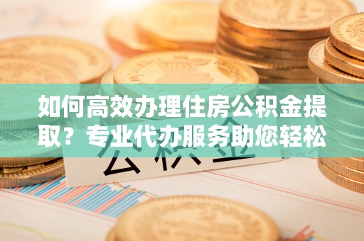 大足如何高效办理住房公积金提取？专业代办服务助您轻松解决难题
