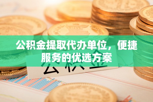 大足公积金提取代办单位，便捷服务的优选方案