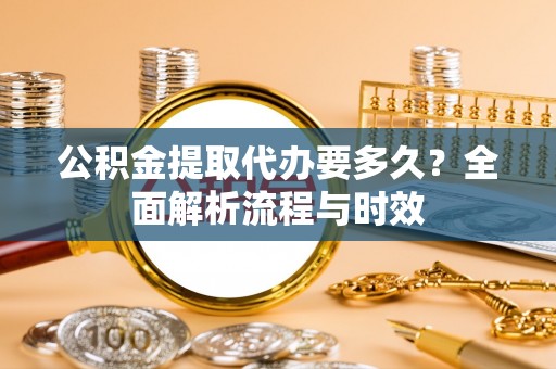 大足公积金提取代办要多久？全面解析流程与时效