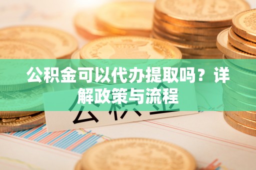 大足公积金可以代办提取吗？详解政策与流程