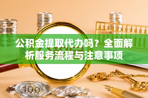 大足公积金提取代办吗？全面解析服务流程与注意事项