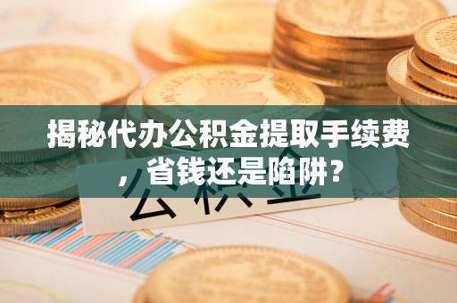 大足揭秘代办公积金提取手续费，省钱还是陷阱？