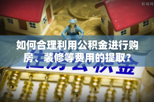 大足如何合理利用公积金进行购房、装修等费用的提取？
