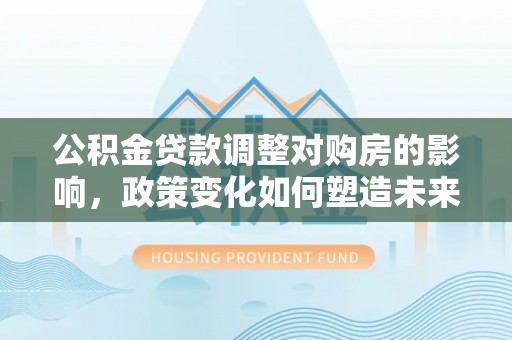 大足公积金贷款调整对购房的影响，政策变化如何塑造未来住房市场