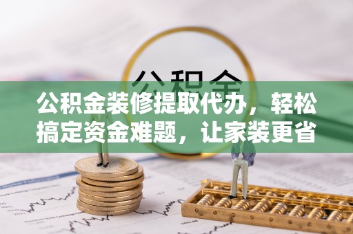 大足公积金装修提取代办，轻松搞定资金难题，让家装更省心