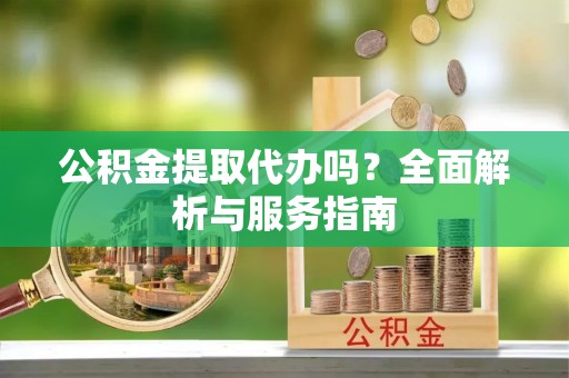 大足公积金提取代办吗？全面解析与服务指南