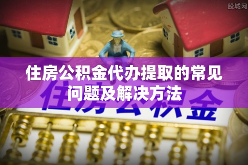 大足住房公积金代办提取的常见问题及解决方法