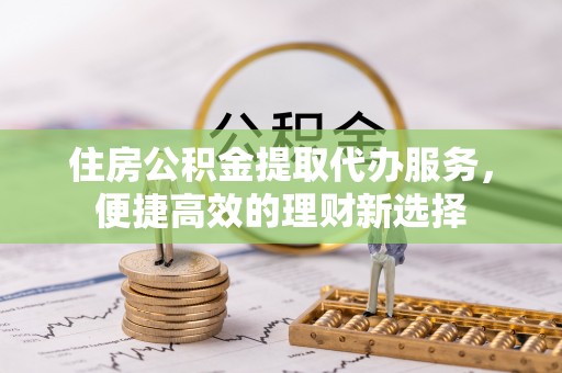 大足住房公积金提取代办服务，便捷高效的理财新选择