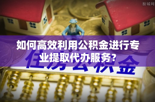 大足如何高效利用公积金进行专业提取代办服务？