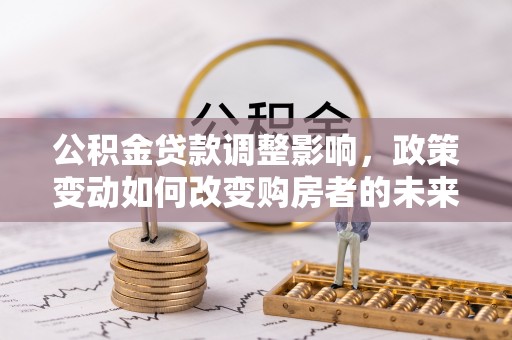 大足公积金贷款调整影响，政策变动如何改变购房者的未来？