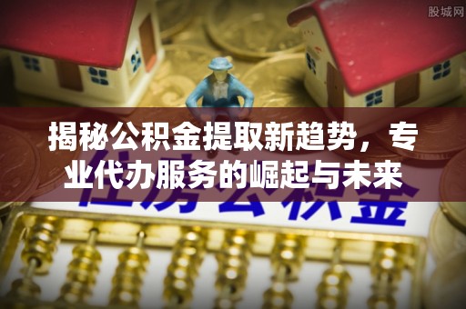 大足揭秘公积金提取新趋势，专业代办服务的崛起与未来