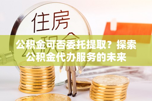 大足公积金可否委托提取？探索公积金代办服务的未来