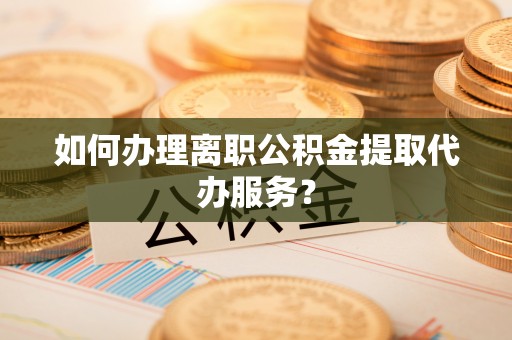 大足如何办理离职公积金提取代办服务？