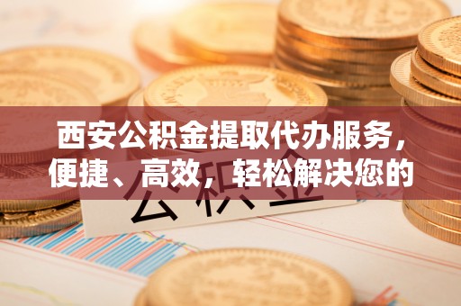 大足西安公积金提取代办服务，便捷、高效，轻松解决您的资金需求