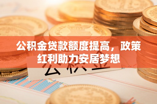 大足公积金贷款额度提高，政策红利助力安居梦想