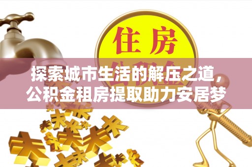 大足探索城市生活的解压之道，公积金租房提取助力安居梦想