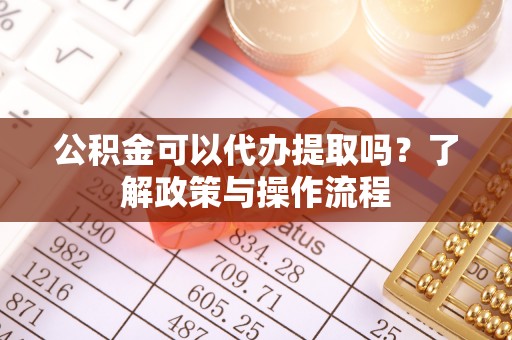 大足公积金可以代办提取吗？了解政策与操作流程