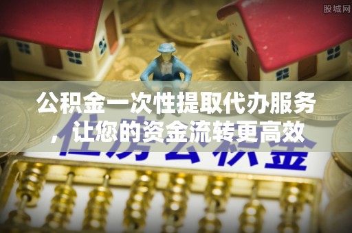 大足公积金一次性提取代办服务，让您的资金流转更高效