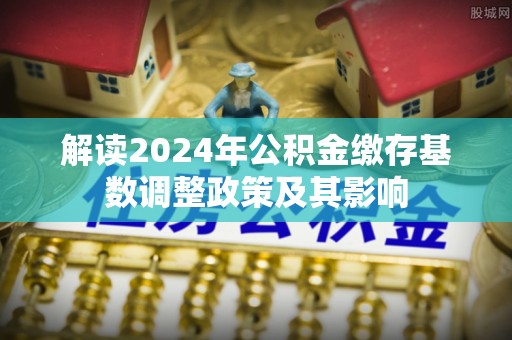 大足解读2024年公积金缴存基数调整政策及其影响