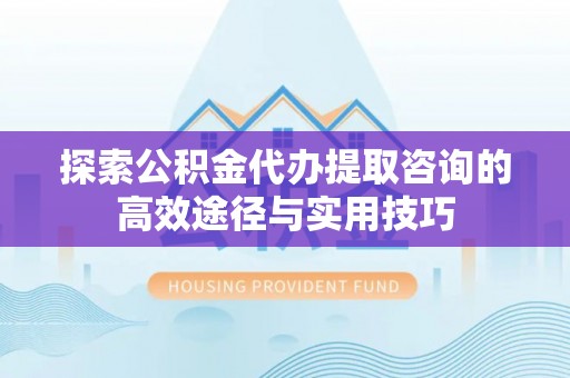 大足探索公积金代办提取咨询的高效途径与实用技巧