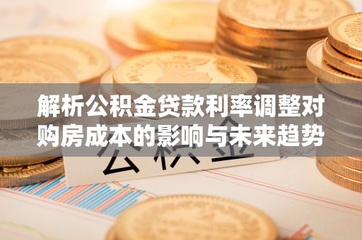 大足解析公积金贷款利率调整对购房成本的影响与未来趋势
