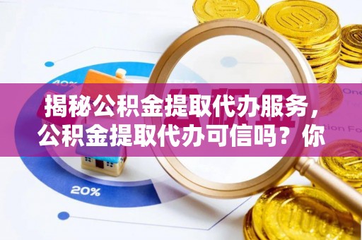 大足揭秘公积金提取代办服务，公积金提取代办可信吗？你需要知道的真相