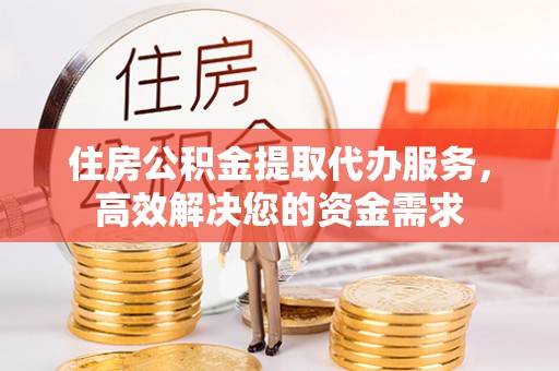 大足住房公积金提取代办服务，高效解决您的资金需求