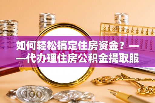 大足如何轻松搞定住房资金？——代办理住房公积金提取服务全解析