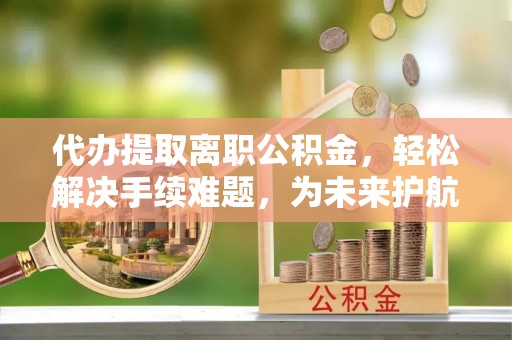 大足代办提取离职公积金，轻松解决手续难题，为未来护航