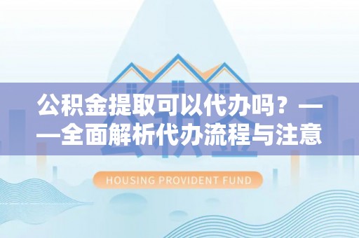 大足公积金提取可以代办吗？——全面解析代办流程与注意事项